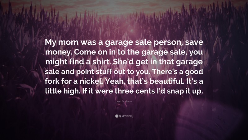 Louie Anderson Quote: “My mom was a garage sale person, save money. Come on in to the garage sale, you might find a shirt. She’d get in that garage sale and point stuff out to you. There’s a good fork for a nickel. Yeah, that’s beautiful. It’s a little high. If it were three cents I’d snap it up.”