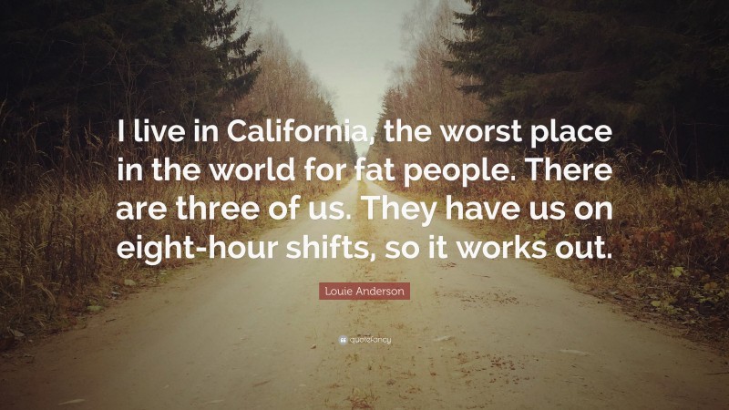 Louie Anderson Quote: “I live in California, the worst place in the world for fat people. There are three of us. They have us on eight-hour shifts, so it works out.”