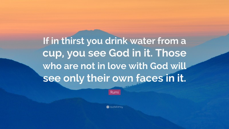 Rumi Quote: “If in thirst you drink water from a cup, you see God in it. Those who are not in love with God will see only their own faces in it.”