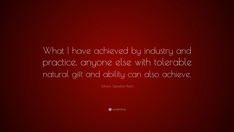 Johann Sebastian Bach Quote: “What I have achieved by industry and practice, anyone else with tolerable natural gift and ability can also achieve.”