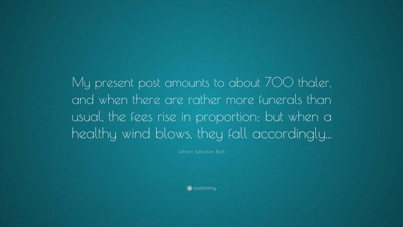 Johann Sebastian Bach Quote: “My present post amounts to about 700 thaler, and when there are rather more funerals than usual, the fees rise in proportion; but when a healthy wind blows, they fall accordingly...”