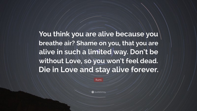 Rumi Quote: “You think you are alive because you breathe air? Shame on you, that you are alive in such a limited way. Don’t be without Love, so you won’t feel dead. Die in Love and stay alive forever.”