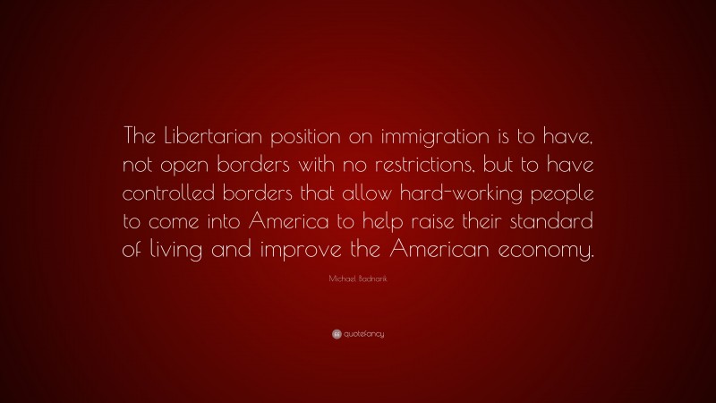 Michael Badnarik Quote: “The Libertarian position on immigration is to have, not open borders with no restrictions, but to have controlled borders that allow hard-working people to come into America to help raise their standard of living and improve the American economy.”