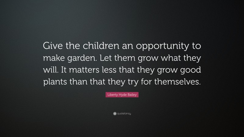 Liberty Hyde Bailey Quote: “Give the children an opportunity to make garden. Let them grow what they will. It matters less that they grow good plants than that they try for themselves.”