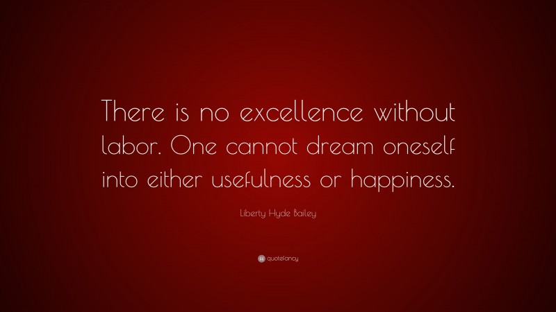 Liberty Hyde Bailey Quote: “There is no excellence without labor. One cannot dream oneself into either usefulness or happiness.”