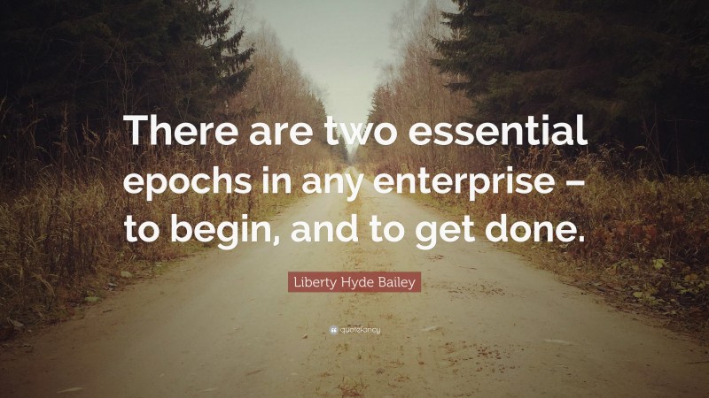 Liberty Hyde Bailey Quote: “There are two essential epochs in any enterprise – to begin, and to get done.”