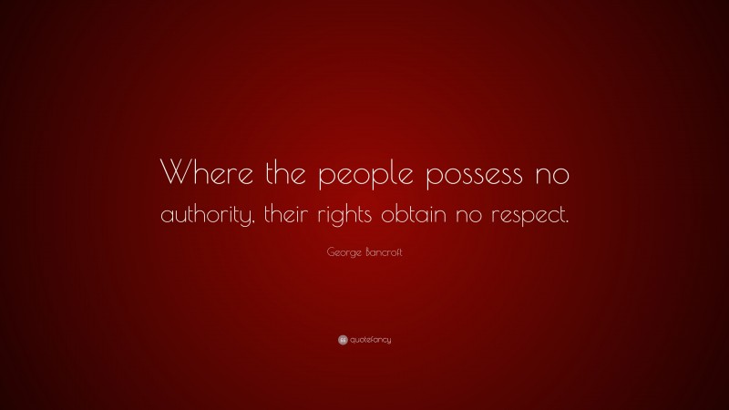 George Bancroft Quote: “Where the people possess no authority, their rights obtain no respect.”