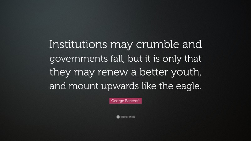 George Bancroft Quote: “Institutions may crumble and governments fall, but it is only that they may renew a better youth, and mount upwards like the eagle.”