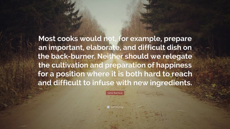 Gina Barreca Quote: “Most cooks would not, for example, prepare an important, elaborate, and difficult dish on the back-burner. Neither should we relegate the cultivation and preparation of happiness for a position where it is both hard to reach and difficult to infuse with new ingredients.”