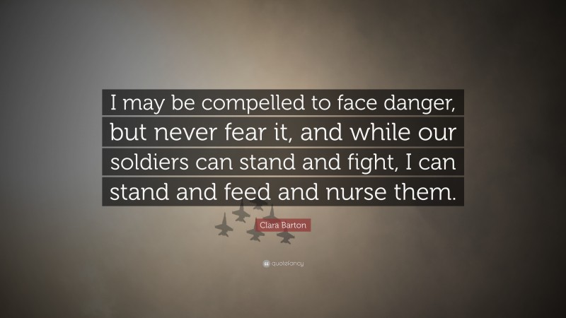 Clara Barton Quote: “I may be compelled to face danger, but never fear it, and while our soldiers can stand and fight, I can stand and feed and nurse them.”