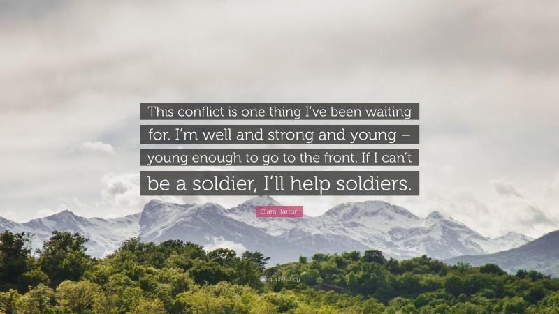 Clara Barton Quote: “This conflict is one thing I’ve been waiting for. I’m well and strong and young – young enough to go to the front. If I can’t be a soldier, I’ll help soldiers.”