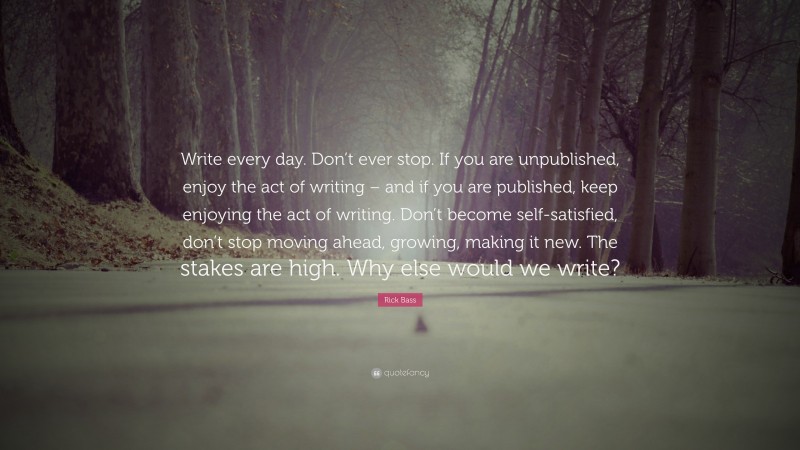 Rick Bass Quote: “Write every day. Don’t ever stop. If you are unpublished, enjoy the act of writing – and if you are published, keep enjoying the act of writing. Don’t become self-satisfied, don’t stop moving ahead, growing, making it new. The stakes are high. Why else would we write?”