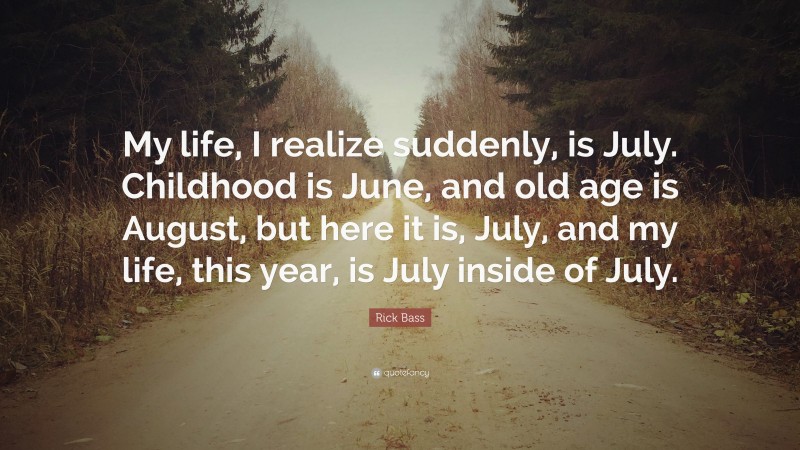 Rick Bass Quote: “My life, I realize suddenly, is July. Childhood is June, and old age is August, but here it is, July, and my life, this year, is July inside of July.”