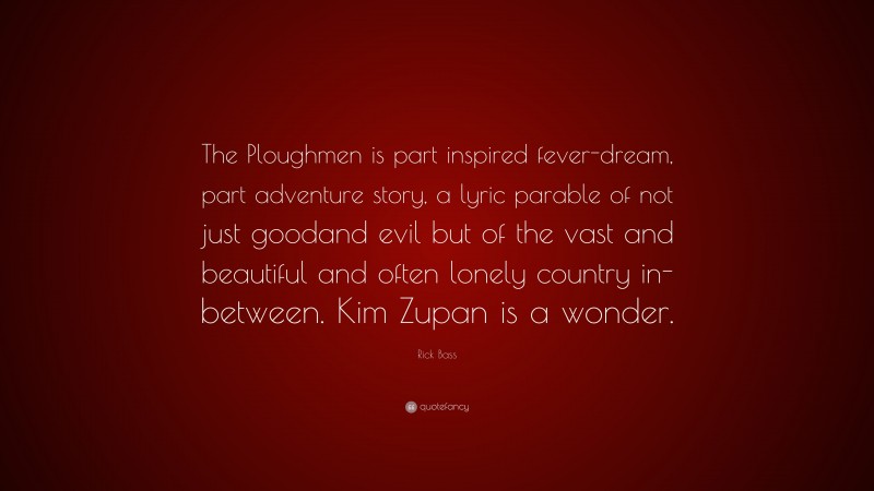 Rick Bass Quote: “The Ploughmen is part inspired fever-dream, part adventure story, a lyric parable of not just goodand evil but of the vast and beautiful and often lonely country in-between. Kim Zupan is a wonder.”