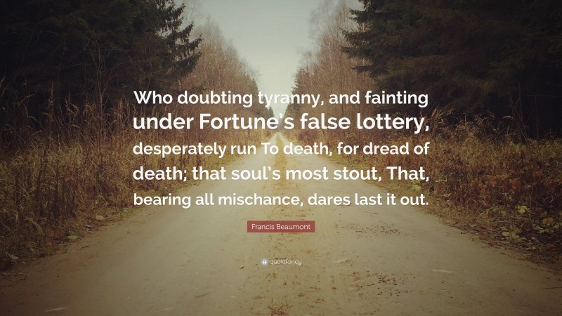 Francis Beaumont Quote: “Who doubting tyranny, and fainting under Fortune’s false lottery, desperately run To death, for dread of death; that soul’s most stout, That, bearing all mischance, dares last it out.”