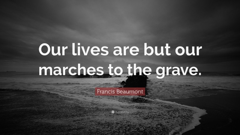 Francis Beaumont Quote: “Our lives are but our marches to the grave.”