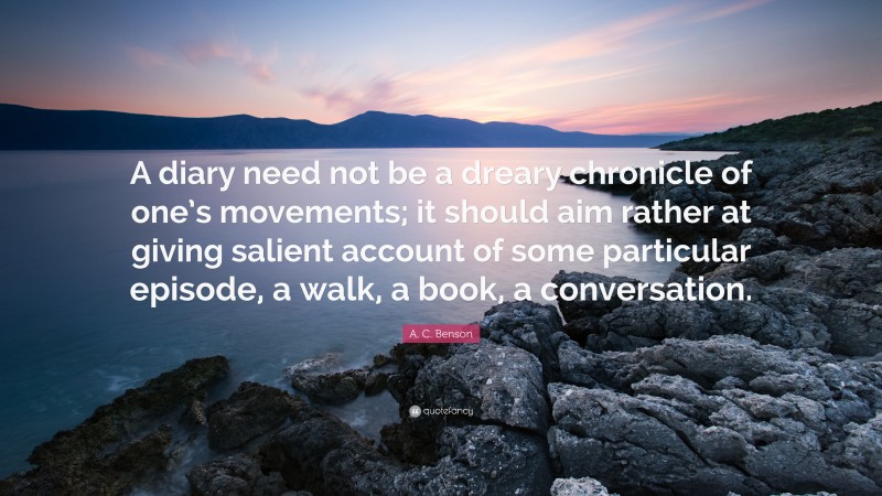 A. C. Benson Quote: “A diary need not be a dreary chronicle of one’s movements; it should aim rather at giving salient account of some particular episode, a walk, a book, a conversation.”