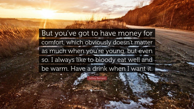 Jeffrey Bernard Quote: “But you’ve got to have money for comfort, which obviously doesn’t matter as much when you’re young, but even so. I always like to bloody eat well and be warm. Have a drink when I want it.”