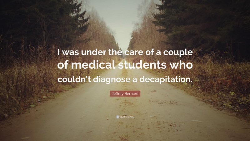 Jeffrey Bernard Quote: “I was under the care of a couple of medical students who couldn’t diagnose a decapitation.”