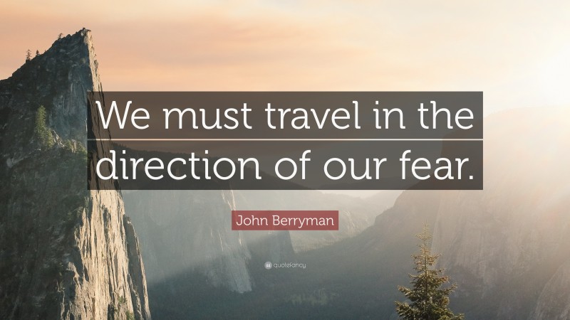 John Berryman Quote: “We must travel in the direction of our fear.”