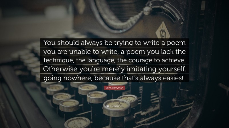 John Berryman Quote: “You should always be trying to write a poem you are unable to write, a poem you lack the technique, the language, the courage to achieve. Otherwise you’re merely imitating yourself, going nowhere, because that’s always easiest.”