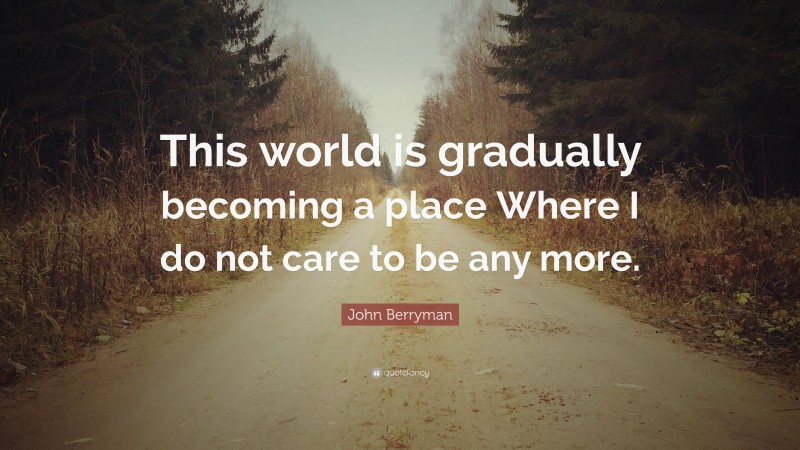 John Berryman Quote: “This world is gradually becoming a place Where I do not care to be any more.”