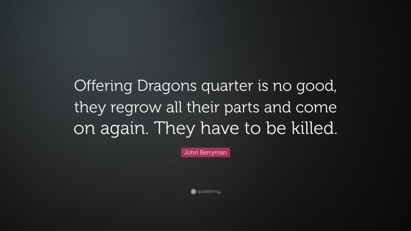 John Berryman Quote: “Offering Dragons quarter is no good, they regrow all their parts and come on again. They have to be killed.”