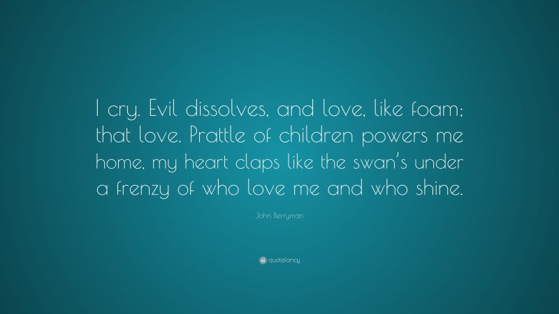 John Berryman Quote: “I cry. Evil dissolves, and love, like foam; that love. Prattle of children powers me home, my heart claps like the swan’s under a frenzy of who love me and who shine.”