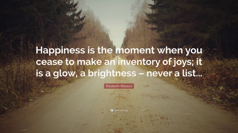 Elizabeth Bibesco Quote: “Happiness is the moment when you cease to make an inventory of joys; it is a glow, a brightness – never a list...”