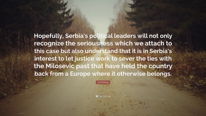 Tim Bishop Quote: “Hopefully, Serbia’s political leaders will not only recognize the seriousness which we attach to this case but also understand that it is in Serbia’s interest to let justice work to sever the ties with the Milosevic past that have held the country back from a Europe where it otherwise belongs.”