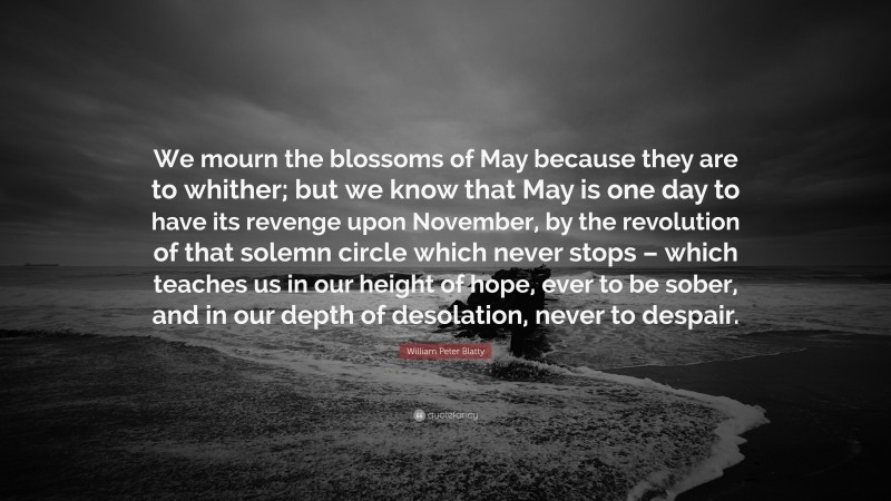 William Peter Blatty Quote: “We mourn the blossoms of May because they are to whither; but we know that May is one day to have its revenge upon November, by the revolution of that solemn circle which never stops – which teaches us in our height of hope, ever to be sober, and in our depth of desolation, never to despair.”