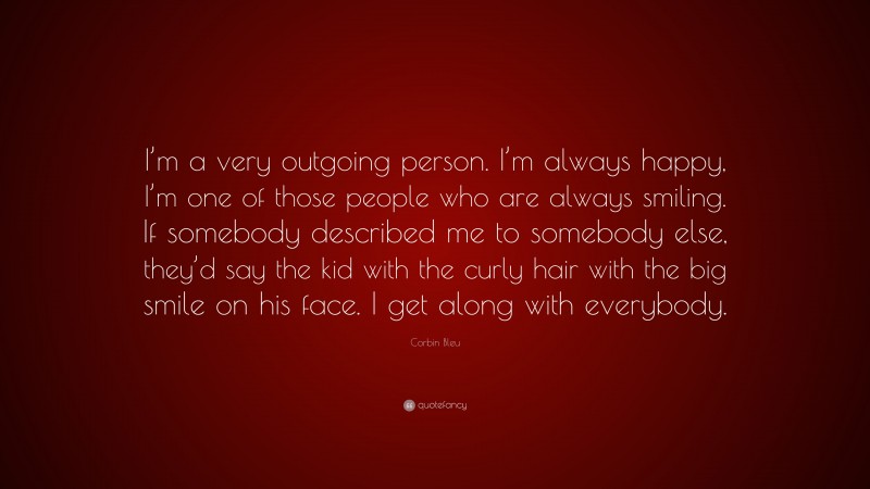Corbin Bleu Quote: “I’m a very outgoing person. I’m always happy, I’m one of those people who are always smiling. If somebody described me to somebody else, they’d say the kid with the curly hair with the big smile on his face. I get along with everybody.”
