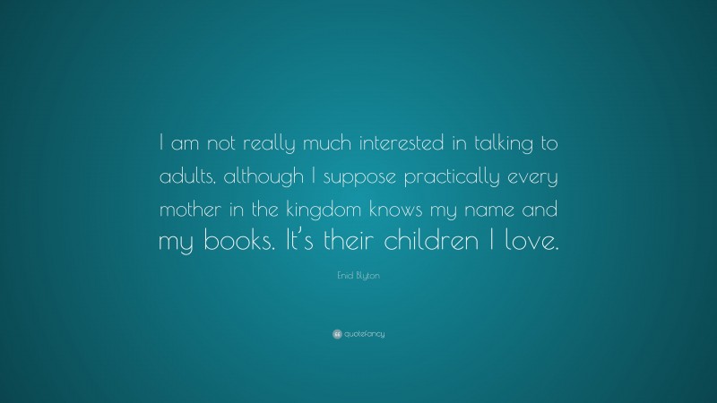 Enid Blyton Quote: “I am not really much interested in talking to adults, although I suppose practically every mother in the kingdom knows my name and my books. It’s their children I love.”