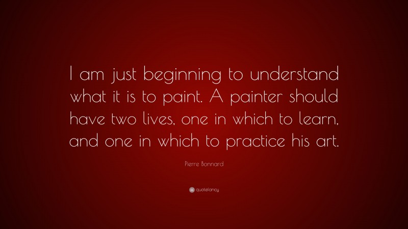 Pierre Bonnard Quote: “I am just beginning to understand what it is to paint. A painter should have two lives, one in which to learn, and one in which to practice his art.”
