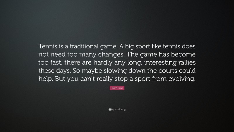 Bjorn Borg Quote: “Tennis is a traditional game. A big sport like tennis does not need too many changes. The game has become too fast, there are hardly any long, interesting rallies these days. So maybe slowing down the courts could help. But you can’t really stop a sport from evolving.”