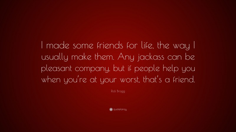 Rick Bragg Quote: “I made some friends for life, the way I usually make them. Any jackass can be pleasant company, but if people help you when you’re at your worst, that’s a friend.”