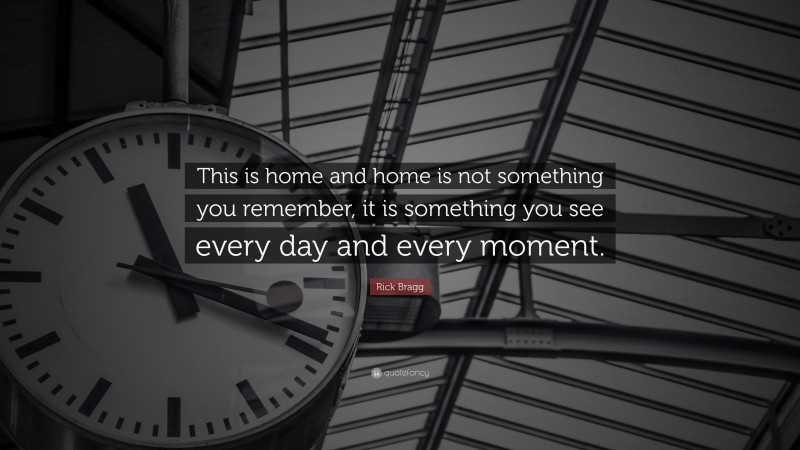 Rick Bragg Quote: “This is home and home is not something you remember, it is something you see every day and every moment.”