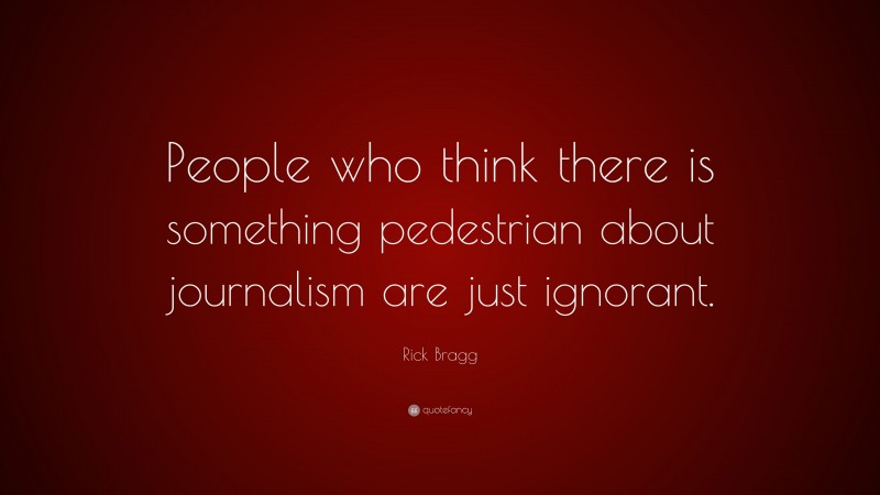 Rick Bragg Quote: “People who think there is something pedestrian about journalism are just ignorant.”