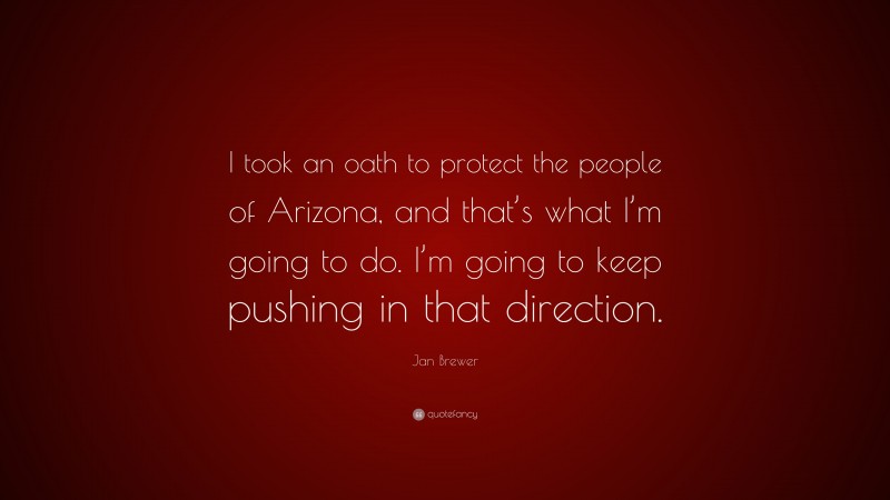 Jan Brewer Quote: “I took an oath to protect the people of Arizona, and that’s what I’m going to do. I’m going to keep pushing in that direction.”
