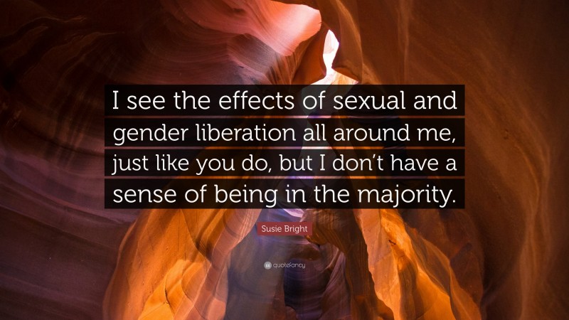 Susie Bright Quote: “I see the effects of sexual and gender liberation all around me, just like you do, but I don’t have a sense of being in the majority.”