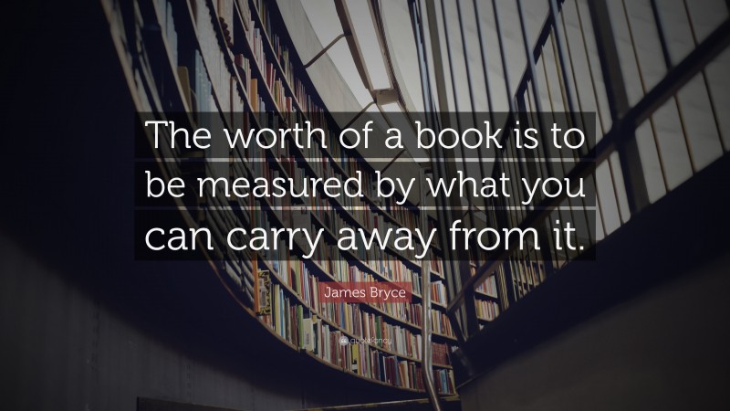 James Bryce Quote: “The worth of a book is to be measured by what you can carry away from it.”