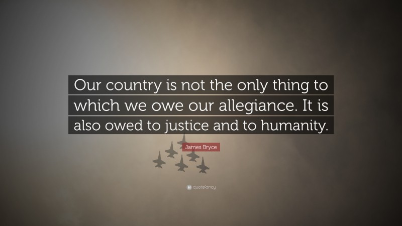 James Bryce Quote: “Our country is not the only thing to which we owe our allegiance. It is also owed to justice and to humanity.”
