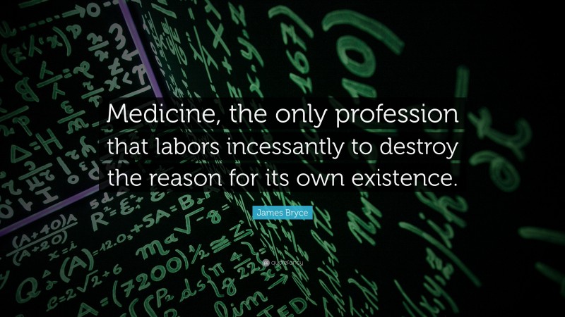 James Bryce Quote: “Medicine, the only profession that labors incessantly to destroy the reason for its own existence.”