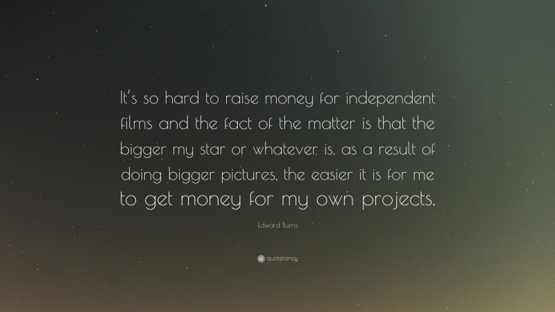 Edward Burns Quote: “It’s so hard to raise money for independent films and the fact of the matter is that the bigger my star or whatever is, as a result of doing bigger pictures, the easier it is for me to get money for my own projects.”