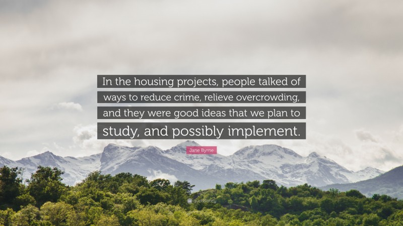 Jane Byrne Quote: “In the housing projects, people talked of ways to reduce crime, relieve overcrowding, and they were good ideas that we plan to study, and possibly implement.”