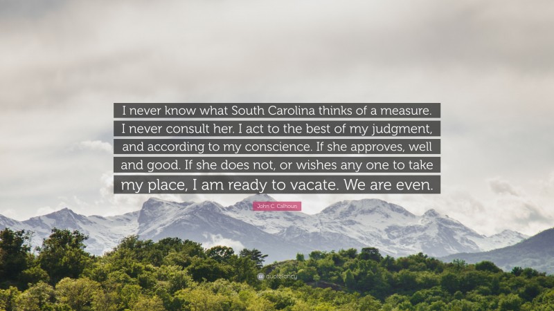 John C. Calhoun Quote: “I never know what South Carolina thinks of a measure. I never consult her. I act to the best of my judgment, and according to my conscience. If she approves, well and good. If she does not, or wishes any one to take my place, I am ready to vacate. We are even.”