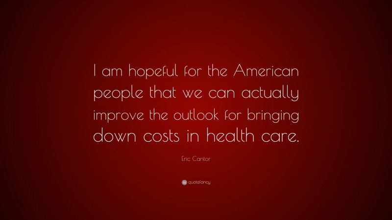 Eric Cantor Quote: “I am hopeful for the American people that we can actually improve the outlook for bringing down costs in health care.”