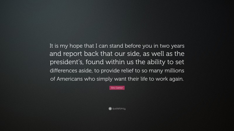 Eric Cantor Quote: “It is my hope that I can stand before you in two years and report back that our side, as well as the president’s, found within us the ability to set differences aside, to provide relief to so many millions of Americans who simply want their life to work again.”