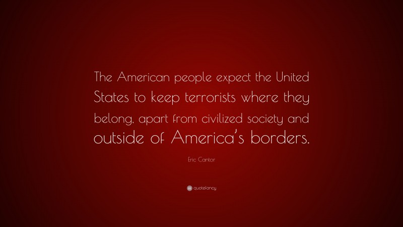 Eric Cantor Quote: “The American people expect the United States to keep terrorists where they belong, apart from civilized society and outside of America’s borders.”