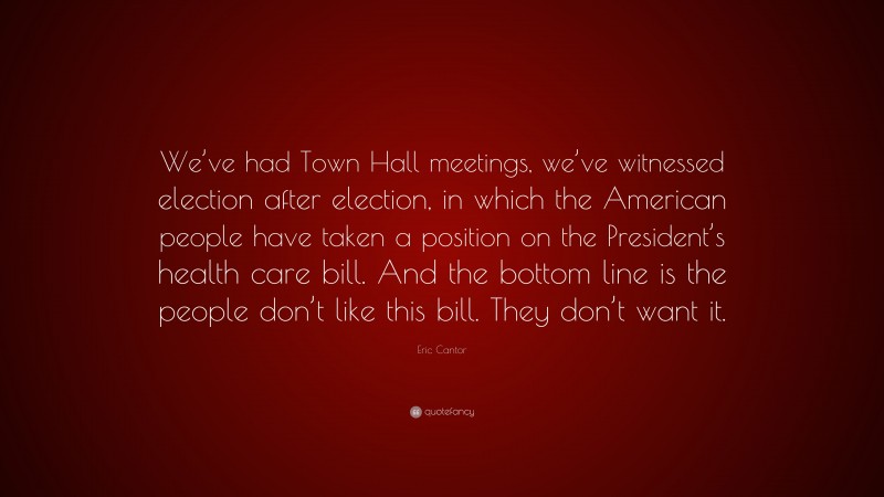 Eric Cantor Quote: “We’ve had Town Hall meetings, we’ve witnessed election after election, in which the American people have taken a position on the President’s health care bill. And the bottom line is the people don’t like this bill. They don’t want it.”
